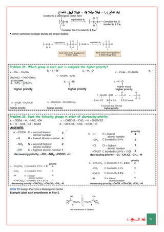 ‫ليخد‬
‫نامثع‬
– ‫ا‬.‫د‬.
‫ةيبطال‬
‫مولعال‬
‫لك‬‫ي‬‫ة‬
–
‫ةيلودال‬
‫انيروق‬
‫ةعماج‬
• Other common multiple bonds are drawn below.
Problem.34. Which group in each pair is assigned the higher priority?
d. – CH2Br, – CH2CH2Br
e. –
b. – I, – Br c. – H, –D
f. – CH2OH, – CHO
a. – CH3, – CH2CH3
CH2CH2Cl, – CH2CH(CH3)2
ANSWER:
Problem.35. Rank the following groups in order of decreasing priority.
c. – CH2CH3, – CH3, – H, – CH(CH3)2
d. – CH=CH2, – CH3, – C≡CH, – H
a. – COOH, – H, – NH2, –OH
b. – H, – CH3, – Cl, – CH2Cl
ANSWER:
HOW TO Assign R or S to a Stereogenic Center
Example Label each enantiomer as R or S.
‫د‬
‫خ‬
‫ي‬
‫ـ‬
‫ـ‬
‫ـ‬
‫ـ‬
‫ـ‬
‫ـ‬
‫ـ‬
‫ـ‬
‫ل‬
‫ثع‬‫م‬‫اــــــــــ‬‫ن‬
‫د‬. 20
 