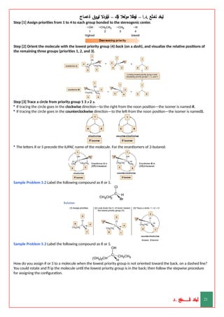 ‫ليخد‬
‫نامثع‬
– ‫ا‬.‫د‬.
‫ةيبطال‬
‫مولعال‬
‫لك‬‫ي‬‫ة‬
–
‫ةيلودال‬
‫انيروق‬
‫ةعماج‬
Step [1] Assign priorities from 1 to 4 to each group bonded to the stereogenic center.
Step [2] Orient the molecule with the lowest priority group (4) back (on a dash), and visualize the relative positions of
the remaining three groups (priorities 1, 2, and 3).
Step [3] Trace a circle from priority group 1 ‫م‬
2
‫م‬
3 .
• If tracing the circle goes in the clockwise direction—to the right from the noon position—the isomer is named R.
• If tracing the circle goes in the counterclockwise direction—to the left from the noon position—the isomer is namedS.
• The letters R or S precede the IUPAC name of the molecule. For the enantiomers of 2-butanol:
Sample Problem 5.2 Label the following compound as R or S.
Sample Problem 5.3 Label the following compound as R or S.
How do you assign R or S to a molecule when the lowest priority group is not oriented toward the back, on a dashed line?
You could rotate and fl ip the molecule until the lowest priority group is in the back; then follow the stepwise procedure
for assigning the configuration.
‫د‬
‫خ‬
‫ي‬
‫ـ‬
‫ـ‬
‫ـ‬
‫ـ‬
‫ـ‬
‫ـ‬
‫ـ‬
‫ـ‬
‫ل‬
‫ثع‬‫م‬‫اــــــــــ‬‫ن‬
‫د‬. 21
 