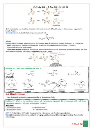 ‫ليخد‬
‫نامثع‬
– ‫ا‬.‫د‬.
‫ةيبطال‬
‫مولعال‬
‫لك‬‫ي‬‫ة‬
–
‫ةيلودال‬
‫انيروق‬
‫ةعماج‬
Or, if manipulating and visualizing molecules in three dimensions is difficult for you, try the procedure suggested in
Sample Problem
Sample Problem 5.3 Label the following compound as R or S.
Solution
In this problem, the lowest priority group (H) is oriented in front of, not behind, the page. To assign R or S in this case:
• Switch the position of the lowest priority group (H) with the group located behind the page ( – CH2CH3).
• Determine R or S in the usual manner.
•Reverse the answer. Because we switched the position of two groups on the stereogenic center to begin with, and there
are only two possibilities, the answer is opposite to the correct answer.
Problem.36. Label each compound as R or S.
ANSWER:
2.6. Qiastereomers
• For n stereogenic centers, the maximum number of stereoisomers is 2n.
Problem.37. What is the maximum number of stereoisomers possible for a compound with: (a) three
stereogenic centers; (b) eight stereogenic centers?
ANSWER:
a. 3 stereogenic centers
b. 8 stereogenic centers
23 = 8 stereoisomers
28 = 256 stereoisomers
HOW TO Find and Draw All Possible Stereoisomers for a Compound with Two Stereogenic Centers
Step [1] Draw one stereoisomer by arbitrarily arranging substituents around the stereogenic centers. Then draw its
mirror image.
‫د‬
‫خ‬
‫ي‬
‫ـ‬
‫ـ‬
‫ـ‬
‫ـ‬
‫ـ‬
‫ـ‬
‫ـ‬
‫ـ‬
‫ل‬
‫ثع‬‫م‬‫اــــــــــ‬‫ن‬
‫د‬. 22
 