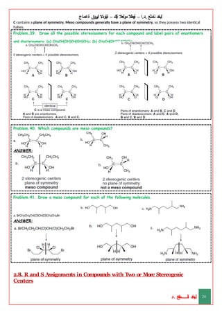 ‫ليخد‬
‫نامثع‬
– ‫ا‬.‫د‬.
‫ةيبطال‬
‫مولعال‬
‫لك‬‫ي‬‫ة‬
–
‫ةيلودال‬
‫انيروق‬
‫ةعماج‬
C contains a plane of symmetry. Meso compounds generally have a plane of symmetry, so they possess two identical
halves.
Problem.39. Draw all the possible stereoisomers for each compound and label pairs of enantiomers
and diastereomers: (a) CH3CH(OH)CH(OH)CH3; (b) CH3CH(OH)CH(Cl)CH3.
Problem.40. Which compounds are meso compounds?
ANSWER:
Problem.41. Draw a meso compound for each of the following molecules.
a. BrCH2CH2CH(Cl)CH(Cl)CH2CH2Br
ANSWER:
2.8. R and S Assignments in Compounds with Two or More Stereogenic
Centers
‫د‬
‫خ‬
‫ي‬
‫ـ‬
‫ـ‬
‫ـ‬
‫ـ‬
‫ـ‬
‫ـ‬
‫ـ‬
‫ـ‬
‫ل‬
‫ثع‬‫م‬‫اــــــــــ‬‫ن‬
‫د‬. 24
 