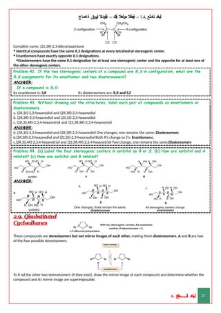 ‫ليخد‬
‫نامثع‬
– ‫ا‬.‫د‬.
‫ةيبطال‬
‫مولعال‬
‫لك‬‫ي‬‫ة‬
–
‫ةيلودال‬
‫انيروق‬
‫ةعماج‬
Complete name: (2S,3R)-2,3-dibromopentane
• Identical compounds have the same R,S designations at every tetrahedral stereogenic center.
• Enantiomers have exactly opposite R,S designations.
•Diastereomers have the same R,S designation for at least one stereogenic center and the opposite for at least one of
the other stereogenic centers.
Problem.42. If the two stereogenic centers of a compound are R,S in configuration, what are the
R,S assignments for its enantiomer and two diastereomers?
ANSWER:
If a compound is R,S:
Its enantiomer is: S,R Its diastereomers are: R,R and S,S
Problem.43. Without drawing out the structures, label each pair of compounds as enantiomers or
diastereomers.
a. (2R,3S)-2,3-hexanediol and (2R,3R)-2,3-hexanediol
b. (2R,3R)-2,3-hexanediol and (2S,3S)-2,3-hexanediol
c. (2R,3S,4R)-2,3,4-hexanetriol and (2S,3R,4R)-2,3,4-hexanetriol
ANSWER:
d. (2R,3S)-2,3-hexanediol and (2R,3R)-2,3-hexanediol One changes; one remains the same: Diastereomers
b.(2R,3R)-2,3-hexanediol and (2S,3S)-2,3-hexanediol Both R's change to S's: Enantiomersc.
c.(2R,3S,4R)-2,3,4-hexanetriol and (2S,3R,4R)-2,3,4-hexanetriol Two change; one remains the same:Diastereomers
Problem.44. (a) Label the four stereogenic centers in sorbitol as R or S. (b) How are sorbitol and A
related? (c) How are sorbitol and B related?
ANSWER:
2.9. Qisubstituted
Cycloalkanes
These compounds are stereoisomers but not mirror images of each other, making them diastereomers. A and B are two
of the four possible stereoisomers.
To fi nd the other two stereoisomers (if they exist), draw the mirror image of each compound and determine whether the
compound and its mirror image are superimposable.
‫د‬
‫خ‬
‫ي‬
‫ـ‬
‫ـ‬
‫ـ‬
‫ـ‬
‫ـ‬
‫ـ‬
‫ـ‬
‫ـ‬
‫ل‬
‫ثع‬‫م‬‫اــــــــــ‬‫ن‬
‫د‬. 25
 