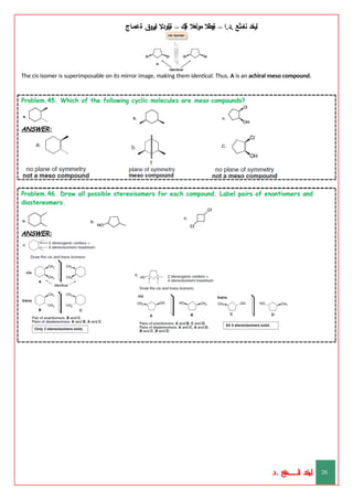 ‫ليخد‬
‫نامثع‬
– ‫ا‬.‫د‬.
‫ةيبطال‬
‫مولعال‬
‫لك‬‫ي‬‫ة‬
–
‫ةيلودال‬
‫انيروق‬
‫ةعماج‬
The cis isomer is superimposable on its mirror image, making them identical. Thus, A is an achiral meso compound.
Problem.45. Which of the following cyclic molecules are meso compounds?
ANSWER:
Problem.46. Draw all possible stereoisomers for each compound. Label pairs of enantiomers and
diastereomers.
ANSWER:
‫د‬
‫خ‬
‫ي‬
‫ـ‬
‫ـ‬
‫ـ‬
‫ـ‬
‫ـ‬
‫ـ‬
‫ـ‬
‫ـ‬
‫ل‬
‫ثع‬‫م‬‫اــــــــــ‬‫ن‬
‫د‬. 26
 