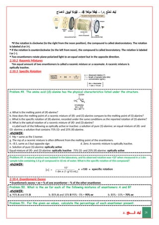 ‫ليخد‬
‫نامثع‬
– ‫ا‬.‫د‬.
‫ةيبطال‬
‫مولعال‬
‫لك‬‫ي‬‫ة‬
–
‫ةيلودال‬
‫انيروق‬
‫ةعماج‬
•If the rotation is clockwise (to the right from the noon position), the compound is called dextrorotatory. The rotation
is labeled d or (+).
• If the rotation is counterclockwise (to the left from noon), the compound is called levorotatory. The rotation is labeled
l or (–).
• Two enantiomers rotate plane-polarized light to an equal extent but in the opposite direction.
2.10.2 Racemic Mixtures
•An equal amount of two enantiomers is called a racemic mixture or a racemate. A racemic mixture is
optically inactive.
2.10.3 Specific Rotation
Problem.49. The amino acid (S)-alanine has the physical characteristics listed under the structure.
a. What is the melting point of (R)-alanine?
b. How does the melting point of a racemic mixture of (R)- and (S)-alanine compare to the melting point of (S)-alanine?
c. What is the specific rotation of (R)-alanine, recorded under the same conditions as the reported rotation of (S)-alanine?
d. What is the optical rotation of a racemic mixture of (R)- and (S)-alanine?
e.Label each of the following as optically active or inactive: a solution of pure (S)-alanine; an equal mixture of (R)- and
(S)- alanine; a solution that contains 75% (S)- and 25% (R)-alanine.
ANSWER:
f. Mp = same as the S isomer.
g. The mp of a racemic mixture is often different from the melting point of the enantiomers.
h.–8.5, same as S but opposite sign d. Zero. A racemic mixture is optically inactive.
e. Solution of pure (S)-alanine: optically active
Equal mixture of (R)- and (S)-alanine: optically inactive 75% (S)- and 25% (R)-alanine: optically active
Problem.49. A natural product was isolated in the laboratory, and its observed rotation was +10° when measured in a 1 dm
sample tube containing 1.0 g of compound in 10 mL of water. What is the specific rotation of this compound?
ANSWER:
2.10.4. Enantiomeric Excess
• Enantiomeric excess = ee = % of one enantiomer – % of the other enantiomer.
Problem.50. What is the ee for each of the following mixtures of enantiomers A and B?
ANSWER:
a. 95% A and 5% B b. 85% A and 15% B 95% - 5% = 90% ee b. 85% - 15% = 70% ee
Problem.51. For the given ee values, calculate the percentage of each enantiomer present.
‫د‬
‫خ‬
‫ي‬
‫ـ‬
‫ـ‬
‫ـ‬
‫ـ‬
‫ـ‬
‫ـ‬
‫ـ‬
‫ـ‬
‫ل‬
‫ثع‬‫م‬‫اــــــــــ‬‫ن‬
‫د‬. 28
 