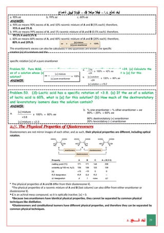 ‫ليخد‬
‫نامثع‬
– ‫ا‬.‫د‬.
‫ةيبطال‬
‫مولعال‬
‫لك‬‫ي‬‫ة‬
–
‫ةيلودال‬
‫انيروق‬
‫ةعماج‬
a. 90% ee b. 99% ee c. 60% ee
ANSWER:
a. 90% ee means 90% excess of A, and 10% racemic mixture of A and B (5% each); therefore,
95% A and 5% B.
b. 99% ee means 99% excess of A, and 1% racemic mixture of A and B (0.5% each); therefore,
99.5% A and 0.5% B.
c. 60% ee means 60% excess of A, and 40% racemic mixture of A and B (20% each); therefore,
80% A and 20% B.
The enantiomeric excess can also be calculated if two quantities are known the specific
rotation [α] of a mixture and the
specific rotation [α] of a pure enantiomer
Problem.52. Pure MSG, a common flavor enhancer, exhibits a specific rotation of +24. (a) Calculate the
ee of a solution whose [α] is +10. (b) If the ee of a solution of MSG is 80%, what is [α] for this
solution?
ANSWER:
Problem.53. (S)-Lactic acid has a specific rotation of +3.8. (a) If the ee of a solution
of lactic acid is 60%, what is [α] for this solution? (b) How much of the dextrorotatory
and levorotatory isomers does the solution contain?
ANSWER:
2.//. The Physical Properties of Qiastereomers
Diastereomers are not mirror images of each other, and as such, their physical properties are different, including optical
rotation.
• The physical properties of A and B differ from their diastereomer C.
•The physical properties of a racemic mixture of A and B (last column) can also differ from either enantiomer or
diastereomer C.
• C is an achiral meso compound, so it is optically inactive; [α] = 0.
•Because two enantiomers have identical physical properties, they cannot be separated by common physical
techniques like distillation.
•Diastereomers and constitutional isomers have different physical properties, and therefore they can be separated by
common physical techniques.
‫د‬
‫خ‬
‫ي‬
‫ـ‬
‫ـ‬
‫ـ‬
‫ـ‬
‫ـ‬
‫ـ‬
‫ـ‬
‫ـ‬
‫ل‬
‫ثع‬‫م‬‫اــــــــــ‬‫ن‬
‫د‬. 29
 