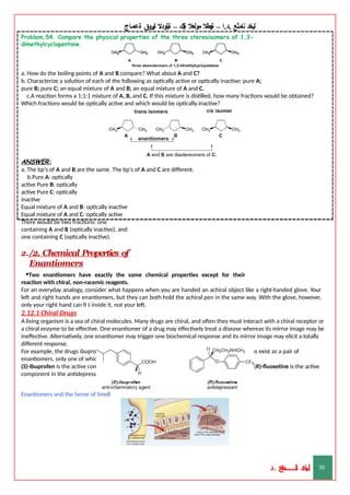‫ليخد‬
‫نامثع‬
– ‫ا‬.‫د‬.
‫ةيبطال‬
‫مولعال‬
‫لك‬‫ي‬‫ة‬
–
‫ةيلودال‬
‫انيروق‬
‫ةعماج‬
Problem.54. Compare the physical properties of the three stereoisomers of 1,3-
dimethylcyclopentane.
a. How do the boiling points of A and B compare? What about A and C?
b. Characterize a solution of each of the following as optically active or optically inactive: pure A;
pure B; pure C; an equal mixture of A and B; an equal mixture of A and C.
c.A reaction forms a 1:1:1 mixture of A, B, and C. If this mixture is distilled, how many fractions would be obtained?
Which fractions would be optically active and which would be optically inactive?
ANSWER:
a. The bp's of A and B are the same. The bp's of A and C are different.
b.Pure A: optically
active Pure B: optically
active Pure C: optically
inactive
Equal mixture of A and B: optically inactive
Equal mixture of A and C: optically active
There would be two fractions: one
containing A and B (optically inactive), and
one containing C (optically inactive).
2./2. Chemical Properties of
Enantiomers
•Two enantiomers have exactly the same chemical properties except for their
reaction with chiral, non-racemic reagents.
For an everyday analogy, consider what happens when you are handed an achiral object like a right-handed glove. Your
left and right hands are enantiomers, but they can both hold the achiral pen in the same way. With the glove, however,
only your right hand can fi t inside it, not your left.
2.12.1 Chiral Drugs
A living organism is a sea of chiral molecules. Many drugs are chiral, and often they must interact with a chiral receptor or
a chiral enzyme to be effective. One enantiomer of a drug may effectively treat a disease whereas its mirror image may be
ineffective. Alternatively, one enantiomer may trigger one biochemical response and its mirror image may elicit a totally
different response.
For example, the drugs ibuprofen and fluoxetine each contain one stereogenic center, and thus exist as a pair of
enantiomers, only one of which exhibits biological activity.
(S)-Ibuprofen is the active component of the anti-inflammatory agents Motrin and Advil, and (R)-fluoxetine is the active
component in the antidepressant Prozac.
Enantiomers and the Sense of Smell
‫د‬
‫خ‬
‫ي‬
‫ـ‬
‫ـ‬
‫ـ‬
‫ـ‬
‫ـ‬
‫ـ‬
‫ـ‬
‫ـ‬
‫ل‬
‫ثع‬‫م‬‫اــــــــــ‬‫ن‬
‫د‬. 30
 