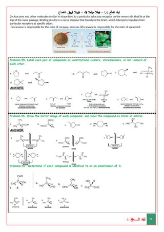 ‫ليخد‬
‫نامثع‬
– ‫ا‬.‫د‬.
‫ةيبطال‬
‫مولعال‬
‫لك‬‫ي‬‫ة‬
–
‫ةيلودال‬
‫انيروق‬
‫ةعماج‬
Cyclooctane and other molecules similar in shape bind to a particular olfactory receptor on the nerve cells that lie at the
top of the nasal passage. Binding results in a nerve impulse that travels to the brain, which interprets impulses from
particular receptors as specific odors.
(S)-carvone is responsible for the odor of caraway, whereas (R)-carvone is responsible for the odor of spearmint.
Problem.55. Label each pair of compounds as constitutional isomers, stereoisomers, or not isomers of
each other.
ANSWER:
Problem.56. Draw the mirror image of each compound, and label the compound as chiral or achiral.
ANSWER:
Problem.57. Determine if each compound is identical to or an enantiomer of A.
ANSWER:
‫د‬
‫خ‬
‫ي‬
‫ـ‬
‫ـ‬
‫ـ‬
‫ـ‬
‫ـ‬
‫ـ‬
‫ـ‬
‫ـ‬
‫ل‬
‫ثع‬‫م‬‫اــــــــــ‬‫ن‬
‫د‬. 31
 