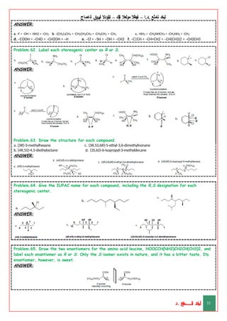 ‫ليخد‬
‫نامثع‬
– ‫ا‬.‫د‬.
‫ةيبطال‬
‫مولعال‬
‫لك‬‫ي‬‫ة‬
–
‫ةيلودال‬
‫انيروق‬
‫ةعماج‬
ANSWER:
a. -F > -OH > -NH2 > -CH3 b. -(CH2)3CH3 > -CH2CH2CH3 > -CH2CH3 > -CH3 c. -NH2 > -CH2NHCH3 > -CH2NH2 > -CH3
d. –COOH > –CHO > –CH2OH > –H e. –Cl > –SH > –OH > –CH3 f. –CΞCH > –CH=CH2 > –CH(CH3)2 > –CH2CH3
Problem.62. Label each stereogenic center as R or S.
ANSWER:
Problem.63. Draw the structure for each compound.
c. (3R,5S,6R)-5-ethyl-3,6-dimethylnonane
d. (3S,6S)-6-isopropyl-3-methyldecane
a. (3R)-3-methylhexane
b. (4R,5S)-4,5-diethyloctane
ANSWER:
Problem.64. Give the IUPAC name for each compound, including the R,S designation for each
stereogenic center.
ANSWER:
Problem.65. Draw the two enantiomers for the amino acid leucine, HOOCCH(NH2)CH2CH(CH3)2, and
label each enantiomer as R or S. Only the S isomer exists in nature, and it has a bitter taste. Its
enantiomer, however, is sweet.
ANSWER:
‫د‬
‫خ‬
‫ي‬
‫ـ‬
‫ـ‬
‫ـ‬
‫ـ‬
‫ـ‬
‫ـ‬
‫ـ‬
‫ـ‬
‫ل‬
‫ثع‬‫م‬‫اــــــــــ‬‫ن‬
‫د‬. 33
 
