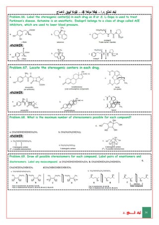 ‫ليخد‬
‫نامثع‬
– ‫ا‬.‫د‬.
‫ةيبطال‬
‫مولعال‬
‫لك‬‫ي‬‫ة‬
–
‫ةيلودال‬
‫انيروق‬
‫ةعماج‬
Problem.66. Label the stereogenic center(s) in each drug as R or S. L-Dopa is used to treat
Parkinson’s disease. Ketamine is an anesthetic. Enalapril belongs to a class of drugs called ACE
inhibitors, which are used to lower blood pressure.
ANSWER:
Problem.67. Locate the stereogenic centers in each drug.
ANSWER:
Problem.68. What is the maximum number of stereoisomers possible for each compound?
b. CH3CH2CH2CH(CH3)2
a. CH3CH(OH)CH(OH)CH2CH3
ANSWER:
c.
Problem.69. Draw all possible stereoisomers for each compound. Label pairs of enantiomers and
diastereomers. Label any mesocompound. a. CH3CH(OH)CH(OH)CH2CH3 b. CH3CH(OH)CH2CH2CH(OH)CH3
CH3CH(Cl)CH2CH(Br)CH3 d.CH3CH(Br)CH(Br)CH(Br)CH3
ANSWER:
‫د‬
‫خ‬
‫ي‬
‫ـ‬
‫ـ‬
‫ـ‬
‫ـ‬
‫ـ‬
‫ـ‬
‫ـ‬
‫ـ‬
‫ل‬
‫ثع‬‫م‬‫اــــــــــ‬‫ن‬
‫د‬. 34
 