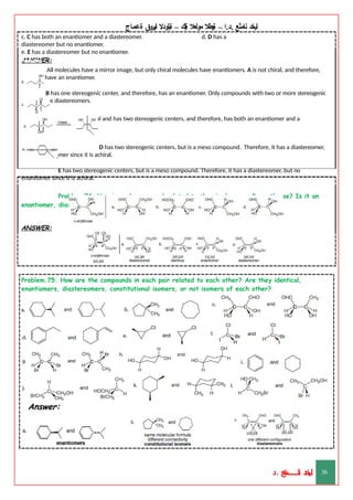 ‫ليخد‬
‫نامثع‬
– ‫ا‬.‫د‬.
‫ةيبطال‬
‫مولعال‬
‫لك‬‫ي‬‫ة‬
–
‫ةيلودال‬
‫انيروق‬
‫ةعماج‬
c. C has both an enantiomer and a diastereomer. d. D has a
diastereomer but no enantiomer.
e. E has a diastereomer but no enantiomer.
ANSWER:
All molecules have a mirror image, but only chiral molecules have enantiomers. A is not chiral, and therefore,
does not have an enantiomer.
B has one stereogenic center, and therefore, has an enantiomer. Only compounds with two or more stereogenic
centers have diastereomers.
C is chiral and has two stereogenic centers, and therefore, has both an enantiomer and a
diastereomer.
D has two stereogenic centers, but is a meso compound. Therefore, it has a diastereomer,
but no enantiomer since it is achiral.
E has two stereogenic centers, but is a meso compound. Therefore, it has a diastereomer, but no
enantiomer since it is achiral.
Problem.74. How is each compound related to the simple sugar D-erythrose? Is it an
enantiomer, diastereomer, or identical?
ANSWER:
Problem.75. How are the compounds in each pair related to each other? Are they identical,
enantiomers, diastereomers, constitutional isomers, or not isomers of each other?
Answer:
‫د‬
‫خ‬
‫ي‬
‫ـ‬
‫ـ‬
‫ـ‬
‫ـ‬
‫ـ‬
‫ـ‬
‫ـ‬
‫ـ‬
‫ل‬
‫ثع‬‫م‬‫اــــــــــ‬‫ن‬
‫د‬. 36
 