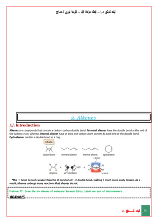 ‫ليخد‬
‫نامثع‬
– ‫ا‬.‫د‬.
‫ةيبطال‬
‫مولعال‬
‫لك‬‫ي‬‫ة‬
–
‫ةيلودال‬
‫انيروق‬
‫ةعماج‬
3. Alkenes
/./. lntroduction
Alkenes are compounds that contain a carbon–carbon double bond. Terminal alkenes have the double bond at the end of
the carbon chain, whereas internal alkenes have at least one carbon atom bonded to each end of the double bond.
Cycloalkenes contain a double bond in a ring.
•The  bond is much weaker than the σ bond of a C – C double bond, making it much more easily broken. As a
result, alkenes undergo many reactions that alkanes do not.
Problem.77. Draw the six alkenes of molecular formula C5H10. Label one pair of diastereomers.
answer:
‫د‬
‫خ‬
‫ي‬
‫ـ‬
‫ـ‬
‫ـ‬
‫ـ‬
‫ـ‬
‫ـ‬
‫ـ‬
‫ـ‬
‫ل‬
‫ثع‬‫م‬‫اــــــــــ‬‫ن‬
‫د‬. 38
 