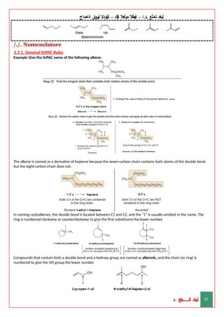 ‫ليخد‬
‫نامثع‬
– ‫ا‬.‫د‬.
‫ةيبطال‬
‫مولعال‬
‫لك‬‫ي‬‫ة‬
–
‫ةيلودال‬
‫انيروق‬
‫ةعماج‬
/./. Nomenclature
3.3.1. General IUPAC Rules
Example Give the IUPAC name of the following alkene:
The alkene is named as a derivative of heptene because the seven-carbon chain contains both atoms of the double bond,
but the eight-carbon chain does not.
In naming cycloalkenes, the double bond is located between C1 and C2, and the “1” is usually omitted in the name. The
ring is numbered clockwise or counterclockwise to give the first substituent the lower number.
Compounds that contain both a double bond and a hydroxy group are named as alkenols, and the chain (or ring) is
numbered to give the OH group the lower number.
‫د‬
‫خ‬
‫ي‬
‫ـ‬
‫ـ‬
‫ـ‬
‫ـ‬
‫ـ‬
‫ـ‬
‫ـ‬
‫ـ‬
‫ل‬
‫ثع‬‫م‬‫اــــــــــ‬‫ن‬
‫د‬. 39
 