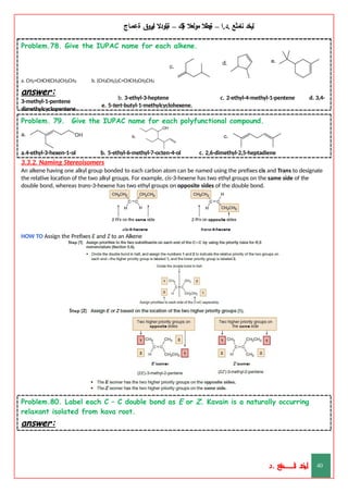 ‫ليخد‬
‫نامثع‬
– ‫ا‬.‫د‬.
‫ةيبطال‬
‫مولعال‬
‫لك‬‫ي‬‫ة‬
–
‫ةيلودال‬
‫انيروق‬
‫ةعماج‬
Problem.78. Give the IUPAC name for each alkene.
b. (CH3CH2)2C=CHCH2CH2CH3
c. 2-ethyl-4-methyl-1-pentene d. 3,4-
a. CH2=CHCH(CH3)CH2CH3
answer:
3-methyl-1-pentene
dimethylcyclopentene
b. 3-ethyl-3-heptene
e. 5-tert-butyl-1-methylcyclohexene.
Problem. 79. Give the IUPAC name for each polyfunctional compound.
a.4-ethyl-3-hexen-1-ol b. 5-ethyl-6-methyl-7-octen-4-ol c. 2,6-dimethyl-2,5-heptadiene
3.3.2. Naming Stereoisomers
An alkene having one alkyl group bonded to each carbon atom can be named using the prefixes cis and Trans to designate
the relative location of the two alkyl groups. For example, cis-3-hexene has two ethyl groups on the same side of the
double bond, whereas trans-3-hexene has two ethyl groups on opposite sides of the double bond.
HOW TO Assign the Prefixes E and Z to an Alkene
Problem.80. Label each C – C double bond as E or Z. Kavain is a naturally occurring
relaxant isolated from kava root.
answer:
‫د‬
‫خ‬
‫ي‬
‫ـ‬
‫ـ‬
‫ـ‬
‫ـ‬
‫ـ‬
‫ـ‬
‫ـ‬
‫ـ‬
‫ل‬
‫ثع‬‫م‬‫اــــــــــ‬‫ن‬
‫د‬. 40
 