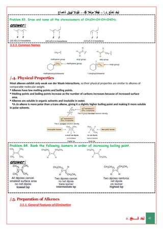 ‫ليخد‬
‫نامثع‬
– ‫ا‬.‫د‬.
‫ةيبطال‬
‫مولعال‬
‫لك‬‫ي‬‫ة‬
–
‫ةيلودال‬
‫انيروق‬
‫ةعماج‬
Problem.83. Draw and name all the stereoisomers of CH3CH=CH–CH=CHCH3.
answer:
3.3.3. Common Names
/.4. Physical Properties
Most alkenes exhibit only weak van der Waals interactions, so their physical properties are similar to alkanes of
comparable molecular weight.
• Alkenes have low melting points and boiling points.
• Melting points and boiling points increase as the number of carbons increases because of increased surface
area.
• Alkenes are soluble in organic solvents and insoluble in water.
•A cis alkene is more polar than a trans alkene, giving it a slightly higher boiling point and making it more soluble
in polar solvents.
Problem.84. Rank the following isomers in order of increasing boiling point.
answer:
/.5. Preparation of Alkenes
3.5.1. General Features of Elimination
‫د‬
‫خ‬
‫ي‬
‫ـ‬
‫ـ‬
‫ـ‬
‫ـ‬
‫ـ‬
‫ـ‬
‫ـ‬
‫ـ‬
‫ل‬
‫ثع‬‫م‬‫اــــــــــ‬‫ن‬
‫د‬. 42
 