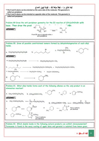 ‫ليخد‬
‫نامثع‬
– ‫ا‬.‫د‬.
‫ةيبطال‬
‫مولعال‬
‫لك‬‫ي‬‫ة‬
–
‫ةيلودال‬
‫انيروق‬
‫ةعماج‬
• The H and X atoms can be oriented on the same side of the molecule. This geometry is
called syn periplanar.
• The H and X atoms can be oriented on opposite sides of the molecule. This geometry is
called anti periplanar.
Problem.89 Draw the anti periplanar geometry for the E2 reaction of (CH3)2CHCH2Br with
base. Then draw the product that results after elimination of HBr.
answer:
Problem.90. Draw all possible constitutional isomers formed by dehydrohalogenation of each alkyl
halide.
answer:
Problem.91. What alkyl halide forms each of the following alkenes as the only product in an
elimination reaction?
answer:
Problem.92. Which double bonds in the following natural products can exhibit stereoisomerism?
Farnesene is found in the waxy coating of apple skins and geranial is isolated from lemon grass.
‫د‬
‫خ‬
‫ي‬
‫ـ‬
‫ـ‬
‫ـ‬
‫ـ‬
‫ـ‬
‫ـ‬
‫ـ‬
‫ـ‬
‫ل‬
‫ثع‬‫م‬‫اــــــــــ‬‫ن‬
‫د‬. 46
 