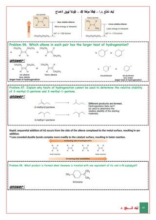 ‫ليخد‬
‫نامثع‬
– ‫ا‬.‫د‬.
‫ةيبطال‬
‫مولعال‬
‫لك‬‫ي‬‫ة‬
–
‫ةيلودال‬
‫انيروق‬
‫ةعماج‬
Problem.96. Which alkene in each pair has the larger heat of hydrogenation?
answer:
Problem.97. Explain why heats of hydrogenation cannot be used to determine the relative stability
of 2-methyl-2-pentene and 3-methyl-1-pentene.
answer:
Rapid, sequential addition of H2 occurs from the side of the alkene complexed to the metal surface, resulting in syn
addition.
• Less crowded double bonds complex more readily to the catalyst surface, resulting in faster reaction.
Problem.98. What product is formed when limonene is treated with one equivalent of H2 and a Pd catalyst?
answer:
‫د‬
‫خ‬
‫ي‬
‫ـ‬
‫ـ‬
‫ـ‬
‫ـ‬
‫ـ‬
‫ـ‬
‫ـ‬
‫ـ‬
‫ل‬
‫ثع‬‫م‬‫اــــــــــ‬‫ن‬
‫د‬. 49
 