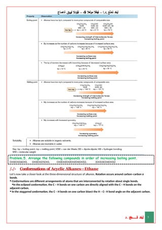 ‫ليخد‬
‫نامثع‬
– ‫ا‬.‫د‬.
‫ةيبطال‬
‫مولعال‬
‫لك‬‫ي‬‫ة‬
–
‫ةيلودال‬
‫انيروق‬
‫ةعماج‬
Problem.5. Arrange the following compounds in order of increasing boiling point.
CH3(CH2)6CH3, CH3(CH2)5CH3, CH3CH2CH2CH2CH(CH3)2, (CH3)3CCH(CH3)2
/./- Conformations of Acyclic Alkanes—Ethane
Let’s now take a closer look at the three-dimensional structure of alkanes. Rotation occurs around carbon–carbon σ
bonds.
• Conformations are different arrangements of atoms that are interconverted by rotation about single bonds.
•In the eclipsed conformation, the C – H bonds on one carbon are directly aligned with the C – H bonds on the
adjacent carbon.
• In the staggered conformation, the C – H bonds on one carbon bisect the H – C– H bond angle on the adjacent carbon.
‫د‬
‫خ‬
‫ي‬
‫ـ‬
‫ـ‬
‫ـ‬
‫ـ‬
‫ـ‬
‫ـ‬
‫ـ‬
‫ـ‬
‫ل‬
‫ثع‬‫م‬‫اــــــــــ‬‫ن‬
‫د‬. 5
 