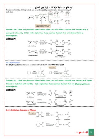 ‫ليخد‬
‫نامثع‬
– ‫ا‬.‫د‬.
‫ةيبطال‬
‫مولعال‬
‫لك‬‫ي‬‫ة‬
–
‫ةيلودال‬
‫انيروق‬
‫ةعماج‬
The stereochemistry of the products can be understood by examining the stereochemistry of
each step.
Problem.100. Draw the products formed when both cis- and trans-2-butene are treated with a
peroxyacid followed by –OH (in H2O). Explain how these reactions illustrate that anti dihydroxylation is
stereospecific.
answer:
Syn Dihydroxylation
Syn dihydroxylation results when an alkene is treated with either KMnO4 or OsO4.
Problem.101. Draw the products formed when both cis- and trans-2-butene are treated with OsO4,
followed by hydrolysis with NaHSO3 + H2O. Explain how these reactions illustrate that syn dihydroxylation is
stereospecific.
answer:
3.6.4. Oxidative Cleavage of Alkenes
‫د‬
‫خ‬
‫ي‬
‫ـ‬
‫ـ‬
‫ـ‬
‫ـ‬
‫ـ‬
‫ـ‬
‫ـ‬
‫ـ‬
‫ل‬
‫ثع‬‫م‬‫اــــــــــ‬‫ن‬
‫د‬. 51
 