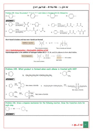 ‫ليخد‬
‫نامثع‬
– ‫ا‬.‫د‬.
‫ةيبطال‬
‫مولعال‬
‫لك‬‫ي‬‫ة‬
–
‫ةيلودال‬
‫انيروق‬
‫ةعماج‬
Problem.104. Draw the products formed when each diene is treated with O3 followed by
CH3SCH3.
answer:
the π bond is broken and two new r bonds are formed.
3.6.4. Hydrohalogenation—Electrophilic Addition of HX
Hydrohalogenation is the addition of hydrogen halides HX (X = Cl, Br, and I) to alkenes to form alkyl halides.
Problem.105. What product is formed when each alkene is treated with HCl?
answer:
Problem.106. Draw a stepwise mechanism for the following reaction. Draw the transition state for
each step.
answer:
‫د‬
‫خ‬
‫ي‬
‫ـ‬
‫ـ‬
‫ـ‬
‫ـ‬
‫ـ‬
‫ـ‬
‫ـ‬
‫ـ‬
‫ل‬
‫ثع‬‫م‬‫اــــــــــ‬‫ن‬
‫د‬. 53
 