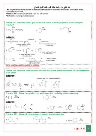 ‫ليخد‬
‫نامثع‬
– ‫ا‬.‫د‬.
‫ةيبطال‬
‫مولعال‬
‫لك‬‫ي‬‫ة‬
–
‫ةيلودال‬
‫انيروق‬
‫ةعماج‬
•In unsymmetrical alkenes, H adds to the less substituted carbon to form the more stable carbocation; that is,
Markovnikov’s rule holds.
• Addition of H and OH occurs in both a syn and anti-fashion.
• Carbocation rearrangements can occur.
Problem.110. What two alkenes give rise to each alcohol as the major product of acid-catalyzed
hydration?
answer:
3.6.6. Halogenation—Addition of Halogen
Problem.111. Draw the transition state for each step in the general mechanism for the halogenation
of an alkene.
answer:
Problem.112. Draw the products of each reaction, including stereochemistry.
answer:
Problem.113. Draw all stereoisomers formed in each reaction.
‫د‬
‫خ‬
‫ي‬
‫ـ‬
‫ـ‬
‫ـ‬
‫ـ‬
‫ـ‬
‫ـ‬
‫ـ‬
‫ـ‬
‫ل‬
‫ثع‬‫م‬‫اــــــــــ‬‫ن‬
‫د‬. 56
 