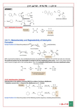 ‫ليخد‬
‫نامثع‬
– ‫ا‬.‫د‬.
‫ةيبطال‬
‫مولعال‬
‫لك‬‫ي‬‫ة‬
–
‫ةيلودال‬
‫انيروق‬
‫ةعماج‬
answer:
3.6.7. Halohydrin Formation
3.6.7.1. Stereochemistry and Regioselectivity of Halohydrin
Formation
Sample Problem 10.4 Draw the products of the following reaction, including stereochemistry.
With unsymmetrical alkenes, two constitutional isomers are possible from addition of X and OH, but only one is formed.
The preferred product has the electrophile X+ bonded to the less substituted carbon atom—that is, the carbon that has
more H atoms to begin with in the reacting alkene. Thus, the nucleophile (H2O) bonds to the more substituted carbon.
3.6.8. Hydroboration–Oxidation
Hydroboration is the addition of borane (BH3) to an alkene, forming an alkylborane.
• Oxidation converts the C – B bond of the alkylborane to a C – O bond.
Sample Problem 10.5 Draw the product of the following reaction sequence, including stereochemistry.
‫د‬
‫خ‬
‫ي‬
‫ـ‬
‫ـ‬
‫ـ‬
‫ـ‬
‫ـ‬
‫ـ‬
‫ـ‬
‫ـ‬
‫ل‬
‫ثع‬‫م‬‫اــــــــــ‬‫ن‬
‫د‬. 57
 