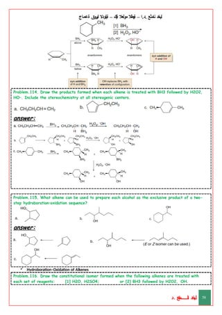 ‫ليخد‬
‫نامثع‬
– ‫ا‬.‫د‬.
‫ةيبطال‬
‫مولعال‬
‫لك‬‫ي‬‫ة‬
–
‫ةيلودال‬
‫انيروق‬
‫ةعماج‬
Problem.114. Draw the products formed when each alkene is treated with BH3 followed by H2O2,
HO–. Include the stereochemistry at all stereogenic centers.
answer:
Problem.115. What alkene can be used to prepare each alcohol as the exclusive product of a two-
step hydroboration–oxidation sequence?
answer:
 Hydroboration–Oxidation of Alkenes
Problem.116. Draw the constitutional isomer formed when the following alkenes are treated with
each set of reagents: [1] H2O, H2SO4; or [2] BH3 followed by H2O2, –
OH.
‫د‬
‫خ‬
‫ي‬
‫ـ‬
‫ـ‬
‫ـ‬
‫ـ‬
‫ـ‬
‫ـ‬
‫ـ‬
‫ـ‬
‫ل‬
‫ثع‬‫م‬‫اــــــــــ‬‫ن‬
‫د‬. 58
 