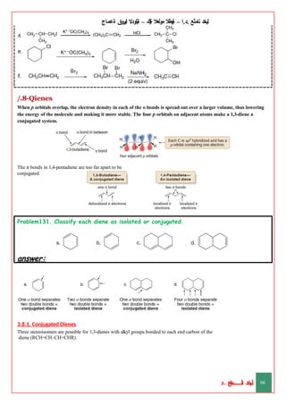 ‫ليخد‬
‫نامثع‬
– ‫ا‬.‫د‬.
‫ةيبطال‬
‫مولعال‬
‫لك‬‫ي‬‫ة‬
–
‫ةيلودال‬
‫انيروق‬
‫ةعماج‬
/.8-Qienes
When p orbitals overlap, the electron density in each of the o bonds is spread out over a larger volume, thus lowering
the energy of the molecule and making it more stable. The four p orbitals on adjacent atoms make a 1,3-diene a
conjugated system.
The π bonds in 1,4-pentadiene are too far apart to be
conjugated.
Problem131. Classify each diene as isolated or conjugated.
answer:
3.8.1. Conjugated Dienes
Three stereoisomers are possible for 1,3-dienes with alkyl groups bonded to each end carbon of the
diene (RCH=CH–CH=CHR).
‫د‬
‫خ‬
‫ي‬
‫ـ‬
‫ـ‬
‫ـ‬
‫ـ‬
‫ـ‬
‫ـ‬
‫ـ‬
‫ـ‬
‫ل‬
‫ثع‬‫م‬‫اــــــــــ‬‫ن‬
‫د‬. 66
 