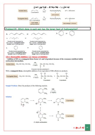 ‫ليخد‬
‫نامثع‬
– ‫ا‬.‫د‬.
‫ةيبطال‬
‫مولعال‬
‫لك‬‫ي‬‫ة‬
–
‫ةيلودال‬
‫انيروق‬
‫ةعماج‬
Problem134. Which diene in each pair has the larger heat of hydrogenation?
3.8.5. Electrophilic Addition: 1,2- Versus 1,4-Addition
•Addition of HX to a conjugated diene forms 1,2- and 1,4-products because of the resonance-stabilized allylic
carbocation intermediate.
With a conjugated diene, electrophilic addition of one equivalent of HBr affords two products.
Sample Problem Draw the products of the following reaction.
Solution
‫د‬
‫خ‬
‫ي‬
‫ـ‬
‫ـ‬
‫ـ‬
‫ـ‬
‫ـ‬
‫ـ‬
‫ـ‬
‫ـ‬
‫ل‬
‫ثع‬‫م‬‫اــــــــــ‬‫ن‬
‫د‬. 68
 
