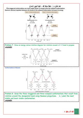 ‫ليخد‬
‫نامثع‬
– ‫ا‬.‫د‬.
‫ةيبطال‬
‫مولعال‬
‫لك‬‫ي‬‫ة‬
–
‫ةيلودال‬
‫انيروق‬
‫ةعماج‬
•The staggered conformations are more stable (lower in energy) than the eclipsed conformations.
Electron–electron repulsion between the bonds in the eclipsed conformation increases its energy
Problem.7. Draw an energy versus rotation diagram for rotation around a C– C bond in propane.
ANSWER:
Conformations of Butane
Problem.8. Draw the three staggered and three eclipsed conformations that result from
rotation around the designated bond using Newman projections. b. Label the most
stable and least stable conformation.
ANSWER:
‫د‬
‫خ‬
‫ي‬
‫ـ‬
‫ـ‬
‫ـ‬
‫ـ‬
‫ـ‬
‫ـ‬
‫ـ‬
‫ـ‬
‫ل‬
‫ثع‬‫م‬‫اــــــــــ‬‫ن‬
‫د‬. 7
 