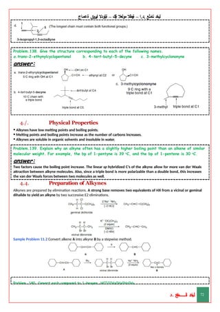 ‫ليخد‬
‫نامثع‬
– ‫ا‬.‫د‬.
‫ةيبطال‬
‫مولعال‬
‫لك‬‫ي‬‫ة‬
–
‫ةيلودال‬
‫انيروق‬
‫ةعماج‬
Problem.138. Give the structure corresponding to each of the following names.
a.trans-2-ethynylcyclopentanol b. 4-tert-butyl-5-decyne c. 3-methylcyclononyne
answer:
4./. Physical Properties
• Alkynes have low melting points and boiling points.
• Melting points and boiling points increase as the number of carbons increases.
• Alkynes are soluble in organic solvents and insoluble in water.
Problem.139. Explain why an alkyne often has a slightly higher boiling point than an alkene of similar
molecular weight. For example, the bp of 1-pentyne is 39 o
C, and the bp of 1-pentene is 30 o
C.
answer:
Two factors cause the boiling point increase. The linear sp hybridized C’s of the alkyne allow for more van der Waals
attraction between alkyne molecules. Also, since a triple bond is more polarizable than a double bond, this increases
the van der Waals forces between two molecules as well.
4.4. Preparation of Alkynes
Alkynes are prepared by elimination reactions. A strong base removes two equivalents of HX from a vicinal or geminal
dihalide to yield an alkyne by two successive E2 eliminations.
Sample Problem 11.2 Convert alkene A into alkyne B by a stepwise method.
Problem. 140. Convert each compound to 1-hexyne, HCΞCCH2CH2CH2CH3.
‫د‬
‫خ‬
‫ي‬
‫ـ‬
‫ـ‬
‫ـ‬
‫ـ‬
‫ـ‬
‫ـ‬
‫ـ‬
‫ـ‬
‫ل‬
‫ثع‬‫م‬‫اــــــــــ‬‫ن‬
‫د‬. 72
 