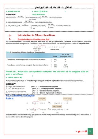 ‫ليخد‬
‫نامثع‬
– ‫ا‬.‫د‬.
‫ةيبطال‬
‫مولعال‬
‫لك‬‫ي‬‫ة‬
–
‫ةيلودال‬
‫انيروق‬
‫ةعماج‬
b. CH2=CCl(CH2)3CH3 c.
CH2=CH(CH2)3CH3
a. Br2CH(CH2)4CH3
answer:
5. lntroduction to Alkyne Reactions
1. Terminal Alkynes—Reaction as an Acid
Because sp hybridized C – H bonds are more acidic than sp2 and sp3 hybridized C – H bonds, terminal alkynes are readily
deprotonated with strong base in a Bronsted–Lowry acid–base reaction. The resulting anion is called an acetylide anion.
Table A Comparison of Bases for Alkyne Deprotonation
Problem.141. Which bases can deprotonate acetylene? The pKa values of the conjugate acids are
given in parentheses.
a. CH3NH–
(pKa = 40)
2– – –
Acetylene has a pKa of 25, so bases having a conjugate acid with a pKa above 25 will be able to deprotonate it.
answer:
a.CH3NH– [pKa (CH3NH2) = 40]
2–
b.CO3 [pKa (HCO3–) = 10.2]
c.CH2=CH– [pKa (CH2=CH2) = 44]
d.(CH3)3CO– {pKa [(CH3)3COH] = 18}
pKa > 25 = Can deprotonate acetylene.
pKa < 25 = Cannot deprotonate acetylene.
pKa > 25 = Can deprotonate acetylene.
pKa < 25 = Cannot deprotonate acetylene
4.5.1.1 Reaction of Acetylide
Anions
Steric hindrance around the leaving group causes 2° and 3° alkyl halides to undergo elimination by an E2 mechanism, as
shown with 2-bromo-2-methylpropane.
‫د‬
‫خ‬
‫ي‬
‫ـ‬
‫ـ‬
‫ـ‬
‫ـ‬
‫ـ‬
‫ـ‬
‫ـ‬
‫ـ‬
‫ل‬
‫ثع‬‫م‬‫اــــــــــ‬‫ن‬
‫د‬. 73
 
