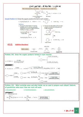 ‫ليخد‬
‫نامثع‬
– ‫ا‬.‫د‬.
‫ةيبطال‬
‫مولعال‬
‫لك‬‫ي‬‫ة‬
–
‫ةيلودال‬
‫انيروق‬
‫ةعماج‬
Sample Problem 11.5 Draw the organic products formed in each reaction.
4.5.2. Addition Reactions
Problem.142. Draw the organic products formed in each reaction.
answer:
Problem.143. What acetylide anion and alkyl halide can be used to prepare each alkyne? Indicate
all possibilities when more than one route will work.
a. (CH3)2CHCH2CΞCH b. CH3CΞCH2CH2CH2CH3 c. (CH3)3CCΞCCH2CH3
answer:
‫د‬
‫خ‬
‫ي‬
‫ـ‬
‫ـ‬
‫ـ‬
‫ـ‬
‫ـ‬
‫ـ‬
‫ـ‬
‫ـ‬
‫ل‬
‫ثع‬‫م‬‫اــــــــــ‬‫ن‬
‫د‬. 74
 