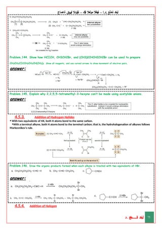 ‫ليخد‬
‫نامثع‬
– ‫ا‬.‫د‬.
‫ةيبطال‬
‫مولعال‬
‫لك‬‫ي‬‫ة‬
–
‫ةيلودال‬
‫انيروق‬
‫ةعماج‬
Problem.144. Show how HCΞCH, CH3CH2Br, and (CH3)2CHCH2CH2Br can be used to prepare
CH3CH2CΞCCH2CH2CH(CH3)2. Show all reagents, and use curved arrows to show movement of electron pairs.
answer:
Problem.145. Explain why 2,2,5,5-tetramethyl-3-hexyne can’t be made using acetylide anions.
answer:
4.5.3. Addition of Hydrogen Halides
• With two equivalents of HX, both H atoms bond to the same carbon.
•With a terminal alkyne, both H atoms bond to the terminal carbon; that is, the hydrohalogenation of alkynes follows
Markovnikov’s rule.
Problem.146. Draw the organic products formed when each alkyne is treated with two equivalents of HBr.
answer:
4.5.4. Addition of Halogen
‫د‬
‫خ‬
‫ي‬
‫ـ‬
‫ـ‬
‫ـ‬
‫ـ‬
‫ـ‬
‫ـ‬
‫ـ‬
‫ـ‬
‫ل‬
‫ثع‬‫م‬‫اــــــــــ‬‫ن‬
‫د‬. 75
 