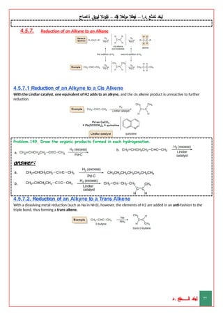 ‫ليخد‬
‫نامثع‬
– ‫ا‬.‫د‬.
‫ةيبطال‬
‫مولعال‬
‫لك‬‫ي‬‫ة‬
–
‫ةيلودال‬
‫انيروق‬
‫ةعماج‬
4.5.7. Reduction of an Alkyne to an Alkane
4.5.7.1 Reduction of an Alkyne to a Cis Alkene
With the Lindlar catalyst, one equivalent of H2 adds to an alkyne, and the cis alkene product is unreactive to further
reduction.
Problem.149. Draw the organic products formed in each hydrogenation.
answer:
4.5.7.2. Reduction of an Alkyne to a Trans Alkene
With a dissolving metal reduction (such as Na in NH3), however, the elements of H2 are added in an anti-fashion to the
triple bond, thus forming a trans alkene.
‫د‬
‫خ‬
‫ي‬
‫ـ‬
‫ـ‬
‫ـ‬
‫ـ‬
‫ـ‬
‫ـ‬
‫ـ‬
‫ـ‬
‫ل‬
‫ثع‬‫م‬‫اــــــــــ‬‫ن‬
‫د‬. 77
 