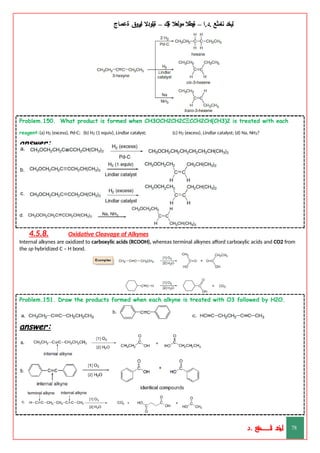 ‫ليخد‬
‫نامثع‬
– ‫ا‬.‫د‬.
‫ةيبطال‬
‫مولعال‬
‫لك‬‫ي‬‫ة‬
–
‫ةيلودال‬
‫انيروق‬
‫ةعماج‬
Problem.150. What product is formed when CH3OCH2CH2CΞCCH2CH(CH3)2 is treated with each
reagent:(a) H2 (excess), Pd-C; (b) H2 (1 equiv), Lindlar catalyst; (c) H2 (excess), Lindlar catalyst; (d) Na, NH3?
answer:
4.5.8. Oxidative Cleavage of Alkynes
Internal alkynes are oxidized to carboxylic acids (RCOOH), whereas terminal alkynes afford carboxylic acids and CO2 from
the sp hybridized C – H bond.
Problem.151. Draw the products formed when each alkyne is treated with O3 followed by H2O.
answer:
‫د‬
‫خ‬
‫ي‬
‫ـ‬
‫ـ‬
‫ـ‬
‫ـ‬
‫ـ‬
‫ـ‬
‫ـ‬
‫ـ‬
‫ل‬
‫ثع‬‫م‬‫اــــــــــ‬‫ن‬
‫د‬. 78
 