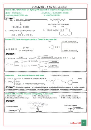 ‫ليخد‬
‫نامثع‬
– ‫ا‬.‫د‬.
‫ةيبطال‬
‫مولعال‬
‫لك‬‫ي‬‫ة‬
–
‫ةيلودال‬
‫انيروق‬
‫ةعماج‬
Problem.152. What alkyne (or diyne) yields each set of oxidative cleavage products?
a.CO2 + CH3(CH2)8CO2H c. CH3CH2CO2H, HO2CCH2CO2H, CH3CO2H
b. CH3CH2CH(CH3)CO2H only d. HO2C(CH2)14CO2H
answer:
Problem.153. Draw the organic products formed in each reaction.
answer:
Problem.154. Give the IUPAC name for each alkyne. a. CH3CH2CH(CH3)CΞCCH2CH3
b. (CH3)2CHCΞCCH(CH3)2 c. (CH3CH2)2CHCΞCCH(CH2CH3)CH(CH3)CH2CH3 d. HCΞCCH(CH2CH3)CH2CH2CH3
answer: a) 5-methyl-3-heptyne b) 2,5-dimethyl-3-hexyne c) 3,6-diethyl-7-methyl-4-nonyne d) 3-ethyl-1-hexyne
e) 3-ethyl-3-methyl-1-hexyne f) 2,5-octadiyne g) (2E)-4,5-diethyl-2-decen-6-yne h) 1-ethynyl-6-methylcyclohexene
Problem.155. Give the structure corresponding to each name.
c. (4S)-4-chloro-2-pentyne
d. cis-1-ethynyl-2-methylcyclopentane
e. 3,4-dimethyl-1,5-octadiyne
f. (6Z)-6-methyl-6-octen-1-yne
a. 5,6-dimethyl-2-heptyne
b. 5-tert-butyl-6,6-dimethyl-3-nonyne
answer:
‫د‬
‫خ‬
‫ي‬
‫ـ‬
‫ـ‬
‫ـ‬
‫ـ‬
‫ـ‬
‫ـ‬
‫ـ‬
‫ـ‬
‫ل‬
‫ثع‬‫م‬‫اــــــــــ‬‫ن‬
‫د‬. 79
 