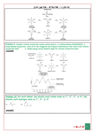 ‫ليخد‬
‫نامثع‬
– ‫ا‬.‫د‬.
‫ةيبطال‬
‫مولعال‬
‫لك‬‫ي‬‫ة‬
–
‫ةيلودال‬
‫انيروق‬
‫ةعماج‬
Problem.9. Consider rotation around the carbon–carbon bond in 1,2-dichloroethane (ClCH2CH2Cl). a.
Using Newman projections, draw all of the staggered and eclipsed conformations that result from rotation
around this bond. b. Graph energy versus dihedral angle for rotation around this bond.
ANSWER:
Problem.10. For each alkane: (a) classify each carbon atom as 1°, 2°, 3°, or 4°; (b)
classify each hydrogen atom as 1°, 2°, or 3°.
ANSWER:
‫د‬
‫خ‬
‫ي‬
‫ـ‬
‫ـ‬
‫ـ‬
‫ـ‬
‫ـ‬
‫ـ‬
‫ـ‬
‫ـ‬
‫ل‬
‫ثع‬‫م‬‫اــــــــــ‬‫ن‬
‫د‬. 8
 