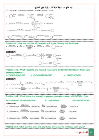 ‫ليخد‬
‫نامثع‬
– ‫ا‬.‫د‬.
‫ةيبطال‬
‫مولعال‬
‫لك‬‫ي‬‫ة‬
–
‫ةيلودال‬
‫انيروق‬
‫ةعماج‬
Problem.162. Draw the structure of compounds A–E in the following reaction scheme.
answer:
Problem.163. What reagents are needed to prepare CH3CH2CH2CH2CΞCH from each
starting material?
a. CH3(CH2)4CHCl2 b. CH3(CH2)3CH=CH2 c. CH3(CH2)5OH
answer:
Problem.164. What steps are needed to prepare phenylacetylene, C6H5CΞCH, from
each compound? (a) C6H5CH2CH2Br; (b) C6H5CHBrCH3; (c) C6H5CH2CH2OH?
answer:
Problem.165. What acetylide anion and alkyl halide are needed to synthesize each alkyne?
‫د‬
‫خ‬
‫ي‬
‫ـ‬
‫ـ‬
‫ـ‬
‫ـ‬
‫ـ‬
‫ـ‬
‫ـ‬
‫ـ‬
‫ل‬
‫ثع‬‫م‬‫اــــــــــ‬‫ن‬
‫د‬. 82
 