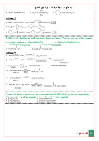 ‫ليخد‬
‫نامثع‬
– ‫ا‬.‫د‬.
‫ةيبطال‬
‫مولعال‬
‫لك‬‫ي‬‫ة‬
–
‫ةيلودال‬
‫انيروق‬
‫ةعماج‬
answer:
Problem.166. Synthesize each compound from acetylene. You may use any other organic
or inorganic reagents. a. (CH3)2CHCH2CΞCH b. CH3CH2CH2CΞCCH2CH2CH3
c. CH3CH2CH2CH2CHO e. CH3CH2CH2CCl2CH3
answer:
Problem.167 Devise a synthesis of each compound using CH3CH2CH=CH2 as the starting material.
You may use any other organic compounds or inorganic reagents.
‫د‬
‫خ‬
‫ي‬
‫ـ‬
‫ـ‬
‫ـ‬
‫ـ‬
‫ـ‬
‫ـ‬
‫ـ‬
‫ـ‬
‫ل‬
‫ثع‬‫م‬‫اــــــــــ‬‫ن‬
‫د‬. 83
 