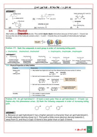 ‫ليخد‬
‫نامثع‬
– ‫ا‬.‫د‬.
‫ةيبطال‬
‫مولعال‬
‫لك‬‫ي‬‫ة‬
–
‫ةيلودال‬
‫انيروق‬
‫ةعماج‬
answer:
(a) (b) (c)
(f)
(d)
5.2.
(e)
Physical
Properties
Alkyl halides are weakly polar molecules. They exhibit dipole–dipole interactions because of their polar C – X bond, but
because the rest of the molecule contains only C – C and C – H bonds they are incapable of intermolecular hydrogen
bonding.
Problem.171. Rank the compounds in each group in order of increasing boiling point.
a. CH3CH2CH2I, CH3CH2CH2Cl, CH3CH2CH2F b. CH3(CH2)4CH3, CH3(CH2)5Br, CH3(CH2)5OH
answer:
Table Physical Properties of Alkyl Halides
Problem.172. An sp3 hybridized C – Cl bond is more polar than an sp2 hybridized C – Cl bond. (a)
Explain why this phenomenon arises. (b) Rank the following compounds in order of increasing boiling
point.
answer:
a. Because an sp2 hybridized C has a higher percent s-character than an sp3 hybridized C,
it holds electron density closer to C. This pulls a little more electron density towards C,
away from Cl, and thus a Csp2–Cl bond is less polar than a Csp3–Cl bond.
‫د‬
‫خ‬
‫ي‬
‫ـ‬
‫ـ‬
‫ـ‬
‫ـ‬
‫ـ‬
‫ـ‬
‫ـ‬
‫ـ‬
‫ل‬
‫ثع‬‫م‬‫اــــــــــ‬‫ن‬
‫د‬. 86
 