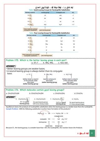 ‫ليخد‬
‫نامثع‬
– ‫ا‬.‫د‬.
‫ةيبطال‬
‫مولعال‬
‫لك‬‫ي‬‫ة‬
–
‫ةيلودال‬
‫انيروق‬
‫ةعماج‬
Table. Good Leaving Groups for Nucleophilic Substitution
Table. Poor Leaving Groups for Nucleophilic Substitution
Problem.175. Which is the better leaving group in each pair?
answer:
• Better leaving groups are weaker bases.
• A neutral leaving group is always better than its conjugate
base.
d. CH3CH3
Problem.176. Which molecules contain good leaving groups?
a. CH3CH2CH2Br b. CH3CH2CH2OH c. CH3CH2OH2
answer:
Equilibrium favors the products of nucleophilic substitution when the leaving group is a weaker base than the nucleophile.
Sample Problem; Will the following substitution reaction favor formation of the products?
Because Cl–, the leaving group, is a weaker base than –OH, the nucleophile, the reaction favors the Products
‫د‬
‫خ‬
‫ي‬
‫ـ‬
‫ـ‬
‫ـ‬
‫ـ‬
‫ـ‬
‫ـ‬
‫ـ‬
‫ـ‬
‫ل‬
‫ثع‬‫م‬‫اــــــــــ‬‫ن‬
‫د‬. 89
 