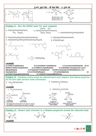 ‫ليخد‬
‫نامثع‬
– ‫ا‬.‫د‬.
‫ةيبطال‬
‫مولعال‬
‫لك‬‫ي‬‫ة‬
–
‫ةيلودال‬
‫انيروق‬
‫ةعماج‬
Problem.11. Give the IUPAC name for each compound.
ANSWER:
a) 5-ethyl-3-methyloctane
diethyl-4-methyl-5-propyloctane
b) 3,3,6-triethyl-7-methyldecane
e) 3,3-diethyl-4-methylheptane
c) 3,3,4,4-tetramethylheptane d) 3,3-
f) 3,4-dimethyl-5-propylnonane g) 4,4-
dipropylheptane
isopropyloctane
h) 6-isopropyl-3-methyldecane
k) 2,2,5-trimethylheptane
i) 8-ethyl-4-isopropyl-2,6-dimethyldecane j) 4-
l) 3-cyclobutylpentane m)
1-
sec-butyl-2-isopropylcyclopentane n) 1-isobutyl-3-isopropylcyclohexane
Problem.12. Considering rotation around the indicated bond in each compound, draw Newman projections
for the most stable and least stable conformations.
ANSWER:
Problem.13. Convert each structure to a Newman projection around the indicated bond.
ANSWER:
‫د‬
‫خ‬
‫ي‬
‫ـ‬
‫ـ‬
‫ـ‬
‫ـ‬
‫ـ‬
‫ـ‬
‫ـ‬
‫ـ‬
‫ل‬
‫ثع‬‫م‬‫اــــــــــ‬‫ن‬
‫د‬. 9
 
