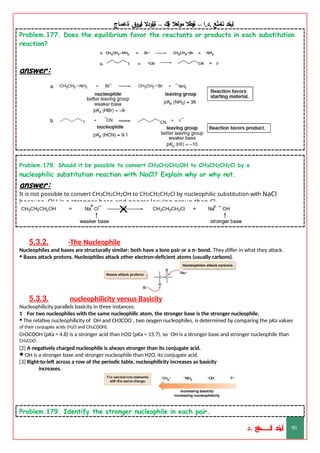 ‫ليخد‬
‫نامثع‬
– ‫ا‬.‫د‬.
‫ةيبطال‬
‫مولعال‬
‫لك‬‫ي‬‫ة‬
–
‫ةيلودال‬
‫انيروق‬
‫ةعماج‬
Problem.177. Does the equilibrium favor the reactants or products in each substitution
reaction?
answer:
Problem.178. Should it be possible to convert CH3CH2CH2OH to CH3CH2CH2Cl by a
nucleophilic substitution reaction with NaCl? Explain why or why not.
answer:
It is not possible to convert CH3CH2CH2OH to CH3CH2CH2Cl by nucleophilic substitution with NaCl
because –
OH is a stronger base and poorer leaving group than Cl–
.
5.3.2. -The Nucleophile
Nucleophiles and bases are structurally similar: both have a lone pair or a π- bond. They differ in what they attack.
• Bases attack protons. Nucleophiles attack other electron-deficient atoms (usually carbons).
5.3.3. nucleophilicity versus Basicity
Nucleophilicity parallels basicity in three instances:
1 For two nucleophiles with the same nucleophilic atom, the stronger base is the stronger nucleophile.
• The relative nucleophilicity of –OH and CH3COO–, two oxygen nucleophiles, is determined by comparing the pKa values
of their conjugate acids (H2O and CH3COOH).
CH3COOH (pKa = 4.8) is a stronger acid than H2O (pKa = 15.7), so –OH is a stronger base and stronger nucleophile than
CH3COO–.
[2] A negatively charged nucleophile is always stronger than its conjugate acid.
•–OH is a stronger base and stronger nucleophile than H2O, its conjugate acid.
[3] Right-to-left across a row of the periodic table, nucleophilicity increases as basicity
increases.
Problem.179. Identify the stronger nucleophile in each pair.
‫د‬
‫خ‬
‫ي‬
‫ـ‬
‫ـ‬
‫ـ‬
‫ـ‬
‫ـ‬
‫ـ‬
‫ـ‬
‫ـ‬
‫ل‬
‫ثع‬‫م‬‫اــــــــــ‬‫ن‬
‫د‬. 90
 