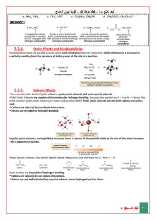 ‫ليخد‬
‫نامثع‬
– ‫ا‬.‫د‬.
‫ةيبطال‬
‫مولعال‬
‫لك‬‫ي‬‫ة‬
–
‫ةيلودال‬
‫انيروق‬
‫ةعماج‬
answer:
5.3.4. Steric Effects and Nucleophilicity
Nucleophilicity does not parallel basicity when steric hindrance becomes important. Steric hindrance is a decrease in
reactivity resulting from the presence of bulky groups at the site of a reaction.
5.3.5. Solvent Effects
There are two main kinds of polar solvents—polar protic solvents and polar aprotic solvents.
-Polar Protic Solvents are capable of intermolecular hydrogen bonding, because they contain an O – H or N – H bond. The
most common polar protic solvents are water and alcohols (ROH). Polar protic solvents solvate both cations and anions
well.
• Cations are solvated by ion–dipole interactions.
• Anions are solvated by hydrogen bonding
In polar protic solvents, nucleophilicity increases down a column of the periodic table as the size of the anion increases.
This is opposite to basicity.
-Polar Aprotic Solvents. also exhibit dipole–dipole interactions, but they have no O – H or N – H
bond so they are incapable of hydrogen bonding.
• Cations are solvated by ion–dipole interactions.
• Anions are not well solvated because the solvent cannot hydrogen bond to them.
‫د‬
‫خ‬
‫ي‬
‫ـ‬
‫ـ‬
‫ـ‬
‫ـ‬
‫ـ‬
‫ـ‬
‫ـ‬
‫ـ‬
‫ل‬
‫ثع‬‫م‬‫اــــــــــ‬‫ن‬
‫د‬. 91
 
