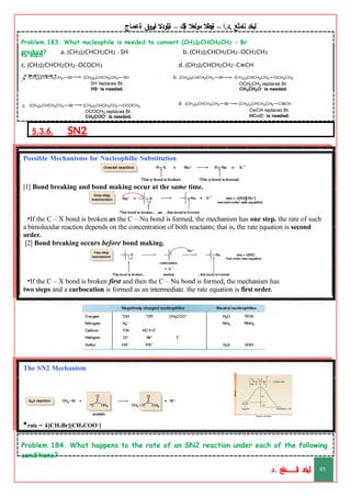 ‫ليخد‬
‫نامثع‬
– ‫ا‬.‫د‬.
‫ةيبطال‬
‫مولعال‬
‫لك‬‫ي‬‫ة‬
–
‫ةيلودال‬
‫انيروق‬
‫ةعماج‬
Problem.183. What nucleophile is needed to convert (CH3)2CHCH2CH2 – Br
to each b. (CH3)2CHCH2CH2–OCH2CH3
d. (CH3)2CHCH2CH2–C CH
≡
product? a. (CH3)2CHCH2CH2 –SH
c. (CH3)2CHCH2CH2–OCOCH3
answer:
5.3.6. SN2.
Table. Common Nucleophiles in Organic Chemistry
Possible Mechanisms for Nucleophilic Substitution
[1] Bond breaking and bond making occur at the same time.
•If the C – X bond is broken as the C – Nu bond is formed, the mechanism has one step. the rate of such
a bimolecular reaction depends on the concentration of both reactants; that is, the rate equation is second
order.
[2] Bond breaking occurs before bond making.
•If the C – X bond is broken first and then the C – Nu bond is formed, the mechanism has
two steps and a carbocation is formed as an intermediate. the rate equation is first order.
The SN2 Mechanism
•rate = k[CH3Br][CH3COO–
]
Problem.184. What happens to the rate of an SN2 reaction under each of the following
conditions?
‫د‬
‫خ‬
‫ي‬
‫ـ‬
‫ـ‬
‫ـ‬
‫ـ‬
‫ـ‬
‫ـ‬
‫ـ‬
‫ـ‬
‫ل‬
‫ثع‬‫م‬‫اــــــــــ‬‫ن‬
‫د‬. 93
 