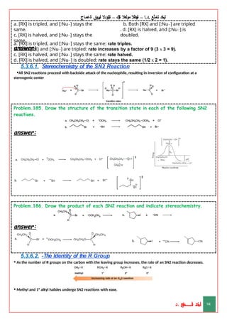‫ليخد‬
‫نامثع‬
– ‫ا‬.‫د‬.
‫ةيبطال‬
‫مولعال‬
‫لك‬‫ي‬‫ة‬
–
‫ةيلودال‬
‫انيروق‬
‫ةعماج‬
b. Both [RX] and [:Nu–] are tripled
. d. [RX] is halved, and [:Nu–] is
doubled.
a. [RX] is tripled, and [:Nu–] stays the
same.
c. [RX] is halved, and [:Nu–] stays the
same.
answer:
a. [RX] is tripled, and [:Nu–] stays the same: rate triples.
b. Both [RX] and [:Nu–] are tripled: rate increases by a factor of 9 (3 x 3 = 9).
c. [RX] is halved, and [:Nu–] stays the same: rate halved.
d. [RX] is halved, and [:Nu–] is doubled: rate stays the same (1/2 x 2 = 1).
5.3.6.1. Stereochemistry of the SN2 Reaction
•All SN2 reactions proceed with backside attack of the nucleophile, resulting in inversion of configuration at a
stereogenic center
Problem.185. Draw the structure of the transition state in each of the following SN2
reactions.
answer:
Problem.186. Draw the product of each SN2 reaction and indicate stereochemistry.
answer:
5.3.6.2. -The Identity of the R Group
• As the number of R groups on the carbon with the leaving group increases, the rate of an SN2 reaction decreases.
• Methyl and 1° alkyl halides undergo SN2 reactions with ease.
‫د‬
‫خ‬
‫ي‬
‫ـ‬
‫ـ‬
‫ـ‬
‫ـ‬
‫ـ‬
‫ـ‬
‫ـ‬
‫ـ‬
‫ل‬
‫ثع‬‫م‬‫اــــــــــ‬‫ن‬
‫د‬. 94
 