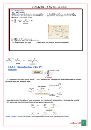 ‫ليخد‬
‫نامثع‬
– ‫ا‬.‫د‬.
‫ةيبطال‬
‫مولعال‬
‫لك‬‫ي‬‫ة‬
–
‫ةيلودال‬
‫انيروق‬
‫ةعماج‬
5.3.7.1. -Stereochemistry of the SN1
Reaction
•A carbocation (with three groups around C) is sp2 hybridized and trigonal planar, and contains a vacant p orbital
extending above and below the plane.
• Racemization is the formation of equal amounts of two enantiomeric products from a single starting material.
• SN1 reactions proceed with racemization at a single stereogenic center.
Sample Problem 7.3 Draw the products (including stereochemistry) of the following SN1 reaction.
‫د‬
‫خ‬
‫ي‬
‫ـ‬
‫ـ‬
‫ـ‬
‫ـ‬
‫ـ‬
‫ـ‬
‫ـ‬
‫ـ‬
‫ل‬
‫ثع‬‫م‬‫اــــــــــ‬‫ن‬
‫د‬. 96
 