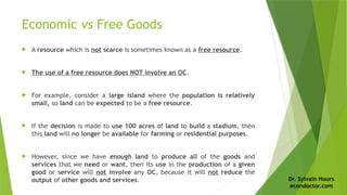 Dr. Sylvain Hours
econdoctor.com
Economic vs Free Goods
 A resource which is not scarce is sometimes known as a free resource.
 The use of a free resource does NOT involve an OC.
 For example, consider a large island where the population is relatively
small, so land can be expected to be a free resource.
 If the decision is made to use 100 acres of land to build a stadium, then
this land will no longer be available for farming or residential purposes.
 However, since we have enough land to produce all of the goods and
services that we need or want, then its use in the production of a given
good or service will not involve any OC, because it will not reduce the
output of other goods and services.
 