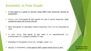 Dr. Sylvain Hours
econdoctor.com
Economic vs Free Goods
 A free good is a good or service using ONLY free resources during its
production.
 Clearly, since free goods do not require the use of scarce resources, their
production does not involve any OC.
 Most free goods are abundant natural resources which can be consumed as
such.
 In other words, free goods do not need to be manufactured (i.e.
transformed into a product suitable for use).
 Examples of free goods include air, sunlight, water, etc.
 Remark: In economics, a free good is NOT a good whose price is zero.
 