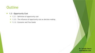 Dr. Sylvain Hours
econdoctor.com
Outline
 1.3 - Opportunity Cost
 1.3.1 - Definition of opportunity cost
 1.3.2 - The influence of opportunity cost on decision making
 1.1.2 - Economic and Free Goods
 