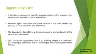 Dr. Sylvain Hours
econdoctor.com
Opportunity Cost
 A decision (or choice) is a cognitive process resulting in the selection of an
action among mutually exclusive alternatives.
 Economic agents rank these alternatives in terms of how much benefit they
provide, and they select the best alternative.
 The Opportunity Cost (OC) of a decision is equal to the lost benefit of the
second-best alternative.
 Task: Discuss the opportunity costs of (i) ordering lasagna in a restaurant,
(ii) studying AS Economics, and (iii) travelling to Hainan during the summer
holiday.
 